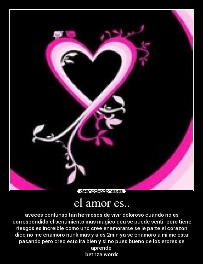 el amor es.. - aveces confunso tan hermosos de vivir doloroso cuando no es
correspondido el sentimiento mas magico qeu se puede sentir pero tiene
riesgos es increible como uno cree enamorarse se le parte el corazon
dice no me enamoro nunk mas y alos 2min ya se enamoro a mi me esta
pasando pero creo esto ira bien y si no pues bueno de los erores se
aprende
bethza words