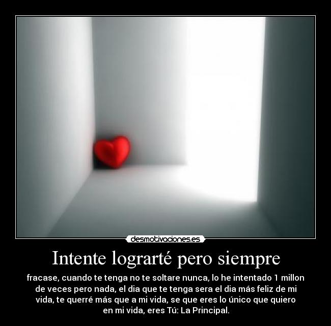 Intente lograrté pero siempre - fracase, cuando te tenga no te soltare nunca, lo he intentado 1 millon
de veces pero nada, el dia que te tenga sera el dia más feliz de mi
vida, te querré más que a mi vida, se que eres lo único que quiero
en mi vida, eres Tú: La Principal.