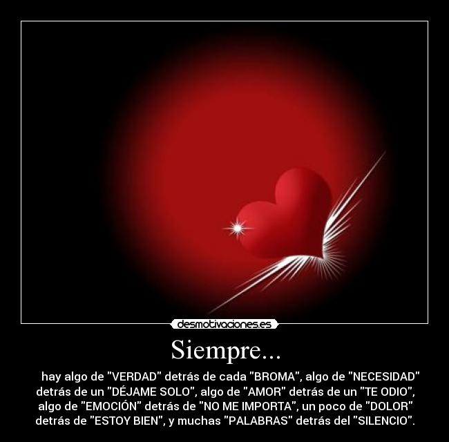 Siempre... -     hay algo de VERDAD detrás de cada BROMA, algo de NECESIDAD
detrás de un DÉJAME SOLO, algo de AMOR detrás de un TE ODIO,
algo de EMOCIÓN detrás de NO ME IMPORTA, un poco de DOLOR
detrás de ESTOY BIEN, y muchas PALABRAS detrás del SILENCIO.