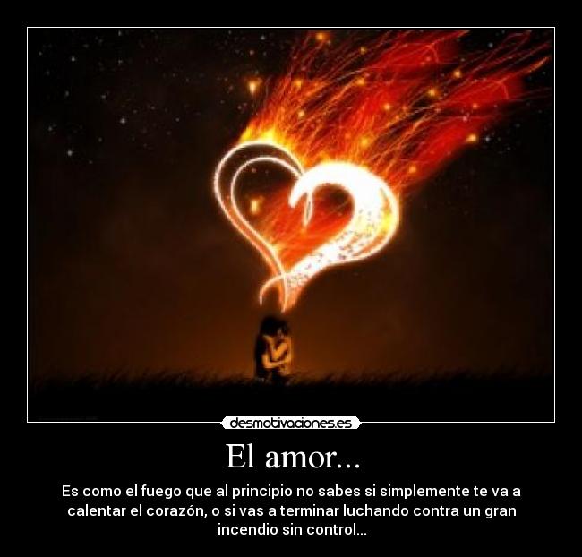 El amor... - Es como el fuego que al principio no sabes si simplemente te va a
calentar el corazón, o si vas a terminar luchando contra un gran
incendio sin control...