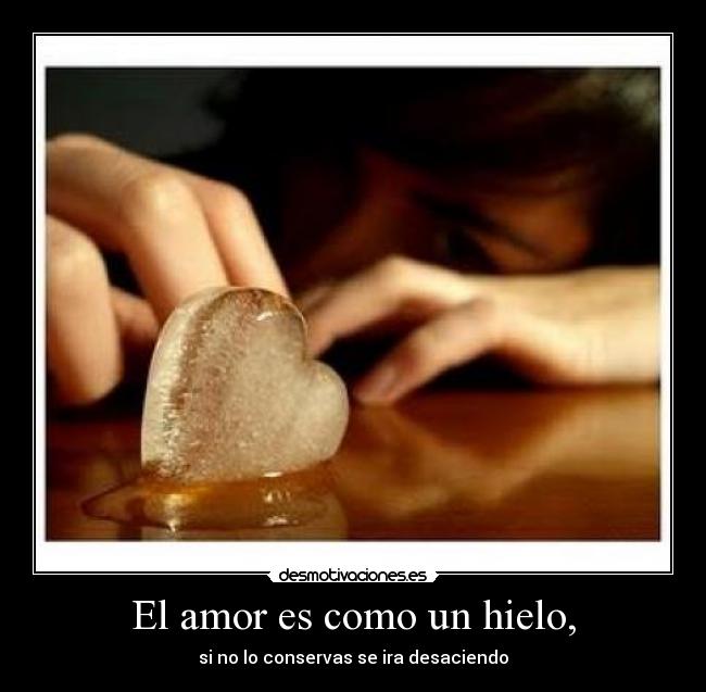 El amor es como un hielo, - si no lo conservas se ira desaciendo