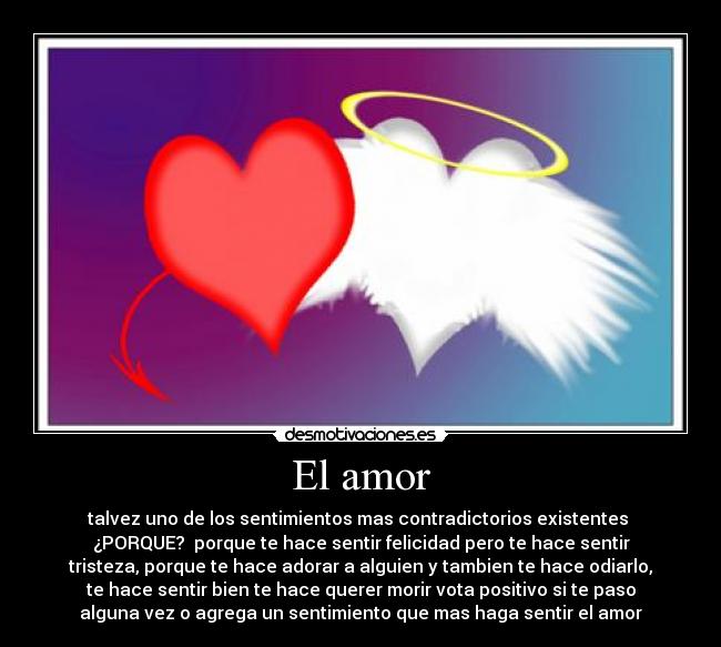 El amor - talvez uno de los sentimientos mas contradictorios existentes
¿PORQUE? porque te hace sentir felicidad pero te hace sentir
tristeza, porque te hace adorar a alguien y tambien te hace odiarlo,
te hace sentir bien te hace querer morir vota positivo si te paso
alguna vez o agrega un sentimiento que mas haga sentir el amor