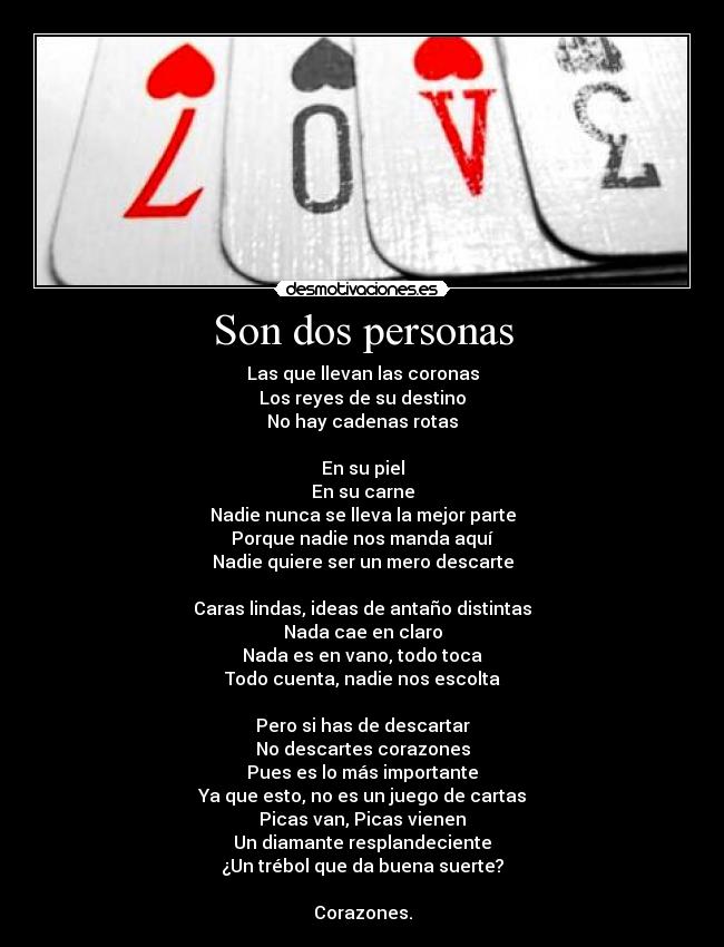 Son dos personas - Las que llevan las coronas
Los reyes de su destino
No hay cadenas rotas
En su piel
En su carne
Nadie nunca se lleva la mejor parte
Porque nadie nos manda aquí
Nadie quiere ser un mero descarte
Caras lindas, ideas de antaño distintas
Nada cae en claro
Nada es en vano, todo toca
Todo cuenta, nadie nos escolta
Pero si has de descartar
No descartes corazones
Pues es lo más importante
Ya que esto, no es un juego de cartas
Picas van, Picas vienen
Un diamante resplandeciente
¿Un trébol que da buena suerte?
Corazones.