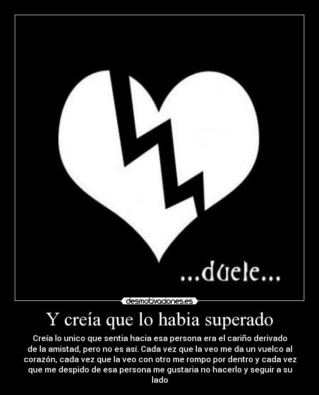 Y creía que lo habia superado - Creía lo unico que sentia hacia esa persona era el cariño derivado
de la amistad, pero no es así. Cada vez que la veo me da un vuelco al
corazón, cada vez que la veo con otro me rompo por dentro y cada vez
que me despido de esa persona me gustaria no hacerlo y seguir a su
lado