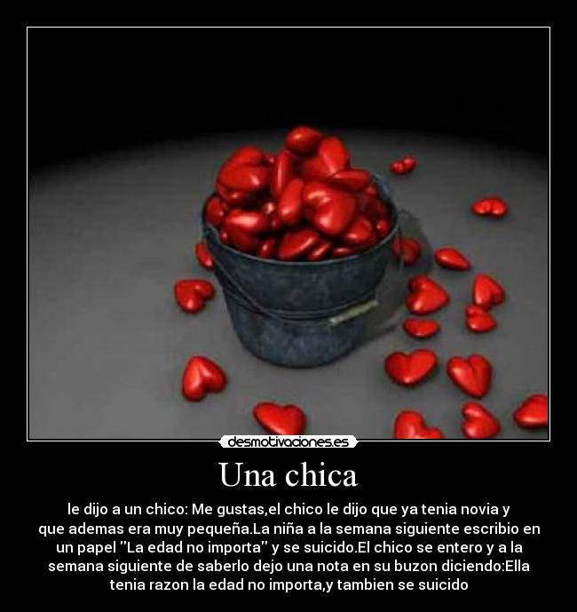 Una chica - le dijo a un chico: Me gustas,el chico le dijo que ya tenia novia y
que ademas era muy pequeña.La niña a la semana siguiente escribio en
un papel La edad no importa y se suicido.El chico se entero y a la
semana siguiente de saberlo dejo una nota en su buzon diciendo:Ella
tenia razon la edad no importa,y tambien se suicido