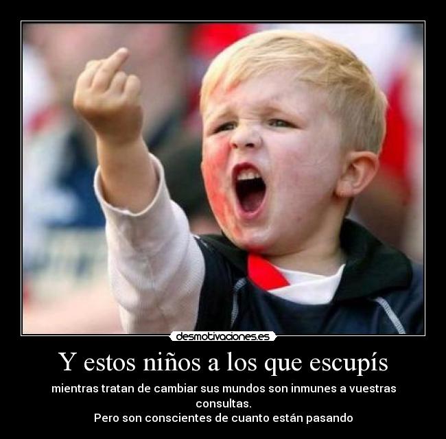 Y estos niños a los que escupís - mientras tratan de cambiar sus mundos son inmunes a vuestras consultas.
Pero son conscientes de cuanto están pasando