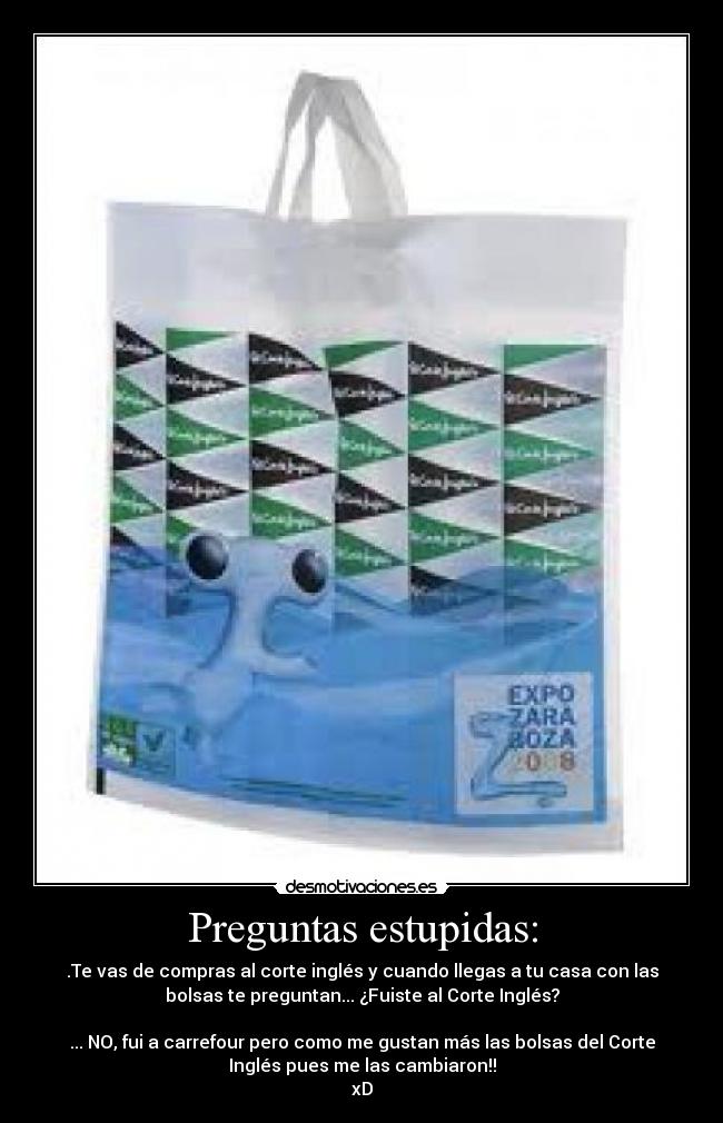 Preguntas estupidas: - .Te vas de compras al corte inglés y cuando llegas a tu casa con las
bolsas te preguntan... ¿Fuiste al Corte Inglés?
... NO, fui a carrefour pero como me gustan más las bolsas del Corte
Inglés pues me las cambiaron!!
xD