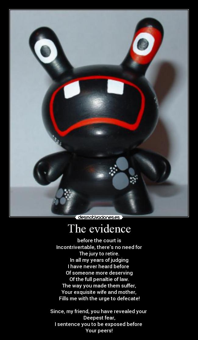 The evidence - before the court is
Incontrivertable, theres no need for
The jury to retire.
In all my years of judging
I have never heard before
Of someone more deserving
Of the full penaltie of law.
The way you made them suffer,
Your exquisite wife and mother,
Fills me with the urge to defecate!
Since, my friend, you have revealed your
Deepest fear,
I sentence you to be exposed before
Your peers!