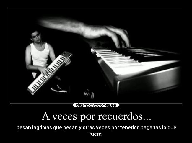 A veces por recuerdos... - pesan lágrimas que pesan y otras veces por tenerlos pagarías lo que fuera.