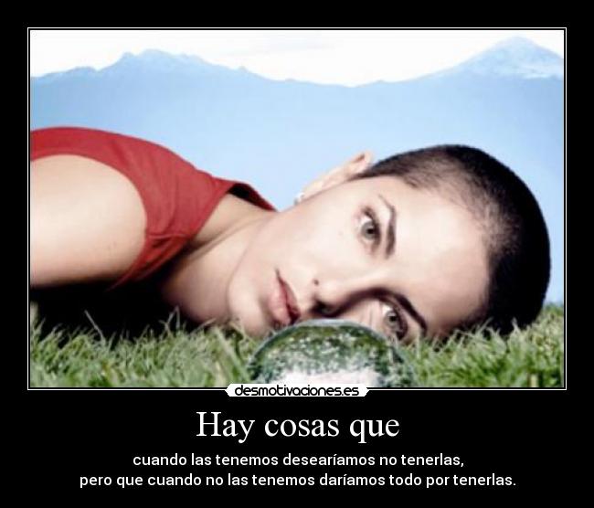 Hay cosas que - cuando las tenemos desearíamos no tenerlas,
pero que cuando no las tenemos daríamos todo por tenerlas.