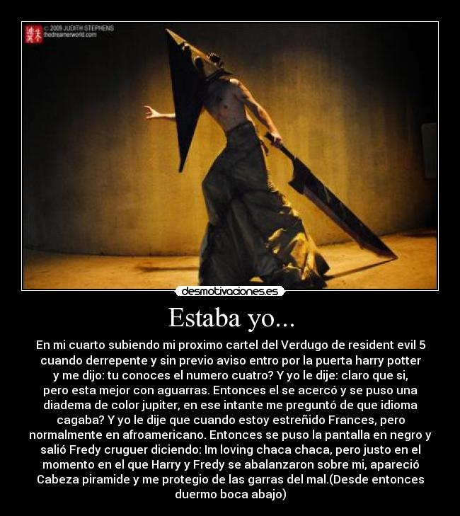 Estaba yo... - En mi cuarto subiendo mi proximo cartel del Verdugo de resident evil 5
cuando derrepente y sin previo aviso entro por la puerta harry potter
y me dijo: tu conoces el numero cuatro? Y yo le dije: claro que si,
pero esta mejor con aguarras. Entonces el se acercó y se puso una
diadema de color jupiter, en ese intante me preguntó de que idioma
cagaba? Y yo le dije que cuando estoy estreñido Frances, pero
normalmente en afroamericano. Entonces se puso la pantalla en negro y
salió Fredy cruguer diciendo: Im loving chaca chaca, pero justo en el
momento en el que Harry y Fredy se abalanzaron sobre mi, apareció
Cabeza piramide y me protegio de las garras del mal.(Desde entonces
duermo boca abajo)