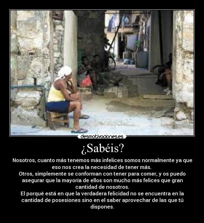 ¿Sabéis? - Nosotros, cuanto más tenemos más infelices somos normalmente ya que
eso nos crea la necesidad de tener más. 
Otros, simplemente se conforman con tener para comer, y os puedo
asegurar que la mayoría de ellos son mucho más felices que gran
cantidad de nosotros.
El porqué está en que la verdadera felicidad no se encuentra en la
cantidad de posesiones sino en el saber aprovechar de las que tú
dispones.
