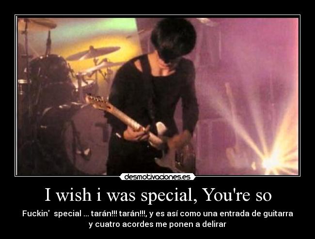I wish i was special, Youre so - Fuckin special ... tarán!!! tarán!!!, y es así como una entrada de guitarra
y cuatro acordes me ponen a delirar