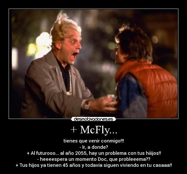 + McFly... - tienes que venir conmigo!!!
- Ir, a donde?
+ Al futurooo... al año 2055, hay un problema con tus hiiijos!!
- heeeespera un momento Doc, que probleeema??
+ Tus hijos ya tienen 45 años y todavía siguen viviendo en tu casaaa!!