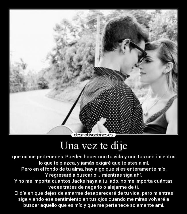 Una vez te dije - que no me perteneces. Puedes hacer con tu vida y con tus sentimientos
lo que te plazca, y jamás exigiré que te ates a mí.
Pero en el fondo de tu alma, hay algo que sí es enteramente mío.
Y regresaré a buscarlo...  mientras siga ahí.
Y no me importa cuantos Jacks haya a tu lado, no me importa cuántas
veces trates de negarlo o alejarme de ti.
El día en que dejes de amarme desapareceré de tu vida, pero mientras
siga viendo ese sentimiento en tus ojos cuando me miras volveré a
buscar aquello que es mío y que me pertenece solamente ami.