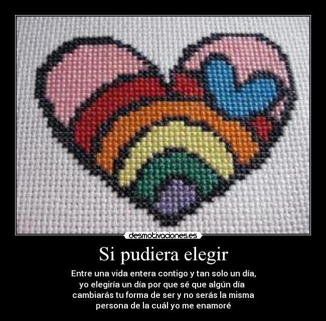 Si pudiera elegir - Entre una vida entera contigo y tan solo un día,
yo elegiría un día por que sé que algún día
cambiarás tu forma de ser y no serás la misma
persona de la cuál yo me enamoré