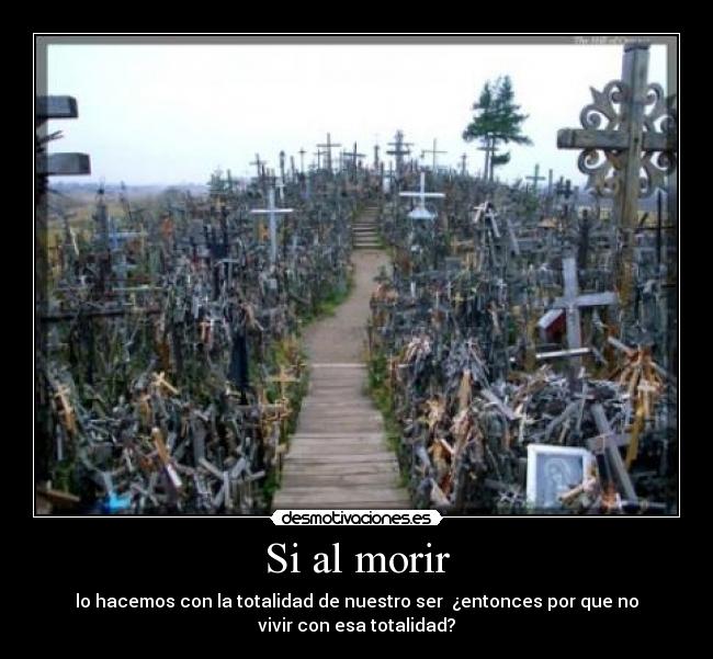 Si al morir - lo hacemos con la totalidad de nuestro ser ¿entonces por que no
vivir con esa totalidad?