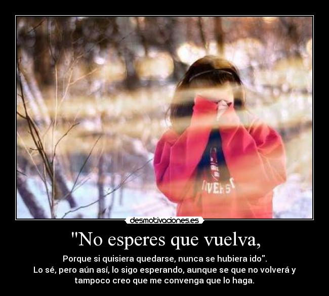 No esperes que vuelva, - Porque si quisiera quedarse, nunca se hubiera ido.
Lo sé, pero aún así, lo sigo esperando, aunque se que no volverá y
tampoco creo que me convenga que lo haga.