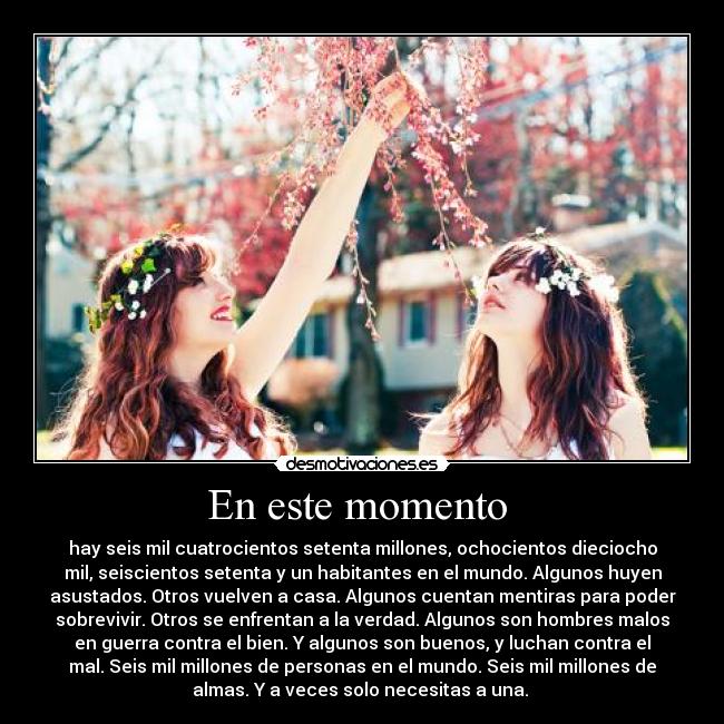En este momento - hay seis mil cuatrocientos setenta millones, ochocientos dieciocho
mil, seiscientos setenta y un habitantes en el mundo. Algunos huyen
asustados. Otros vuelven a casa. Algunos cuentan mentiras para poder
sobrevivir. Otros se enfrentan a la verdad. Algunos son hombres malos
en guerra contra el bien. Y algunos son buenos, y luchan contra el
mal. Seis mil millones de personas en el mundo. Seis mil millones de
almas. Y a veces solo necesitas a una.