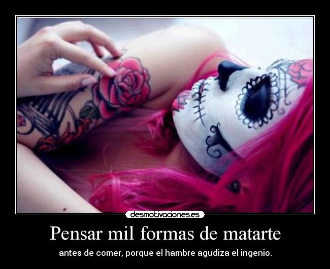 Pensar mil formas de matarte - antes de comer, porque el hambre agudiza el ingenio.