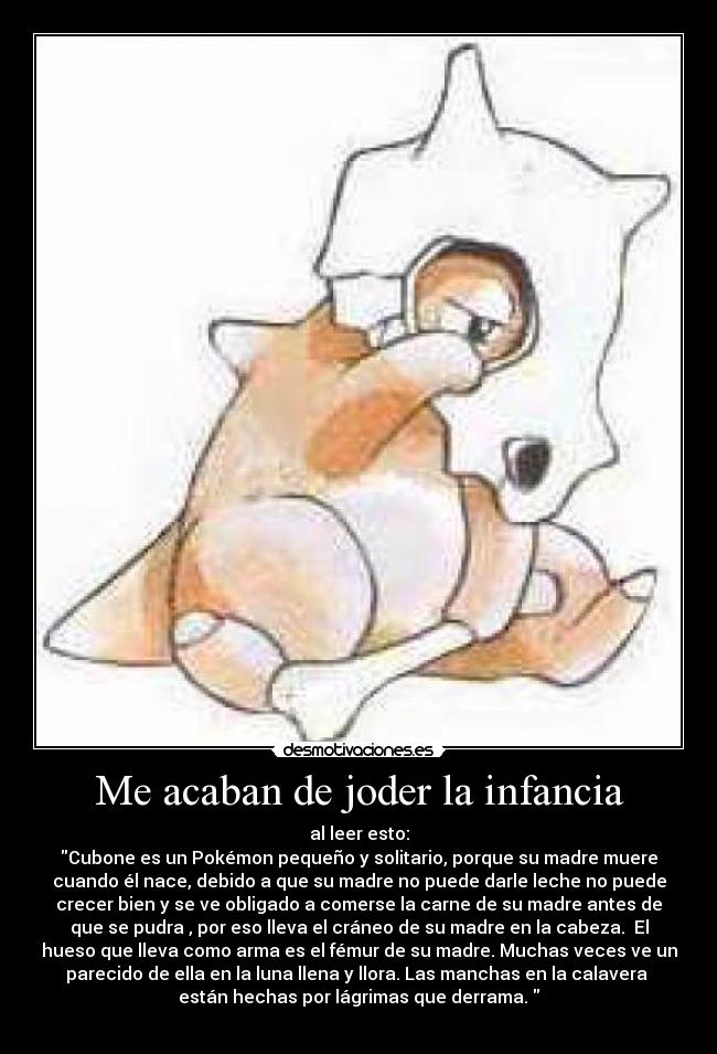 Me acaban de joder la infancia - al leer esto:
Cubone es un Pokémon pequeño y solitario, porque su madre muere
cuando él nace, debido a que su madre no puede darle leche no puede
crecer bien y se ve obligado a comerse la carne de su madre antes de
que se pudra , por eso lleva el cráneo de su madre en la cabeza. El
hueso que lleva como arma es el fémur de su madre. Muchas veces ve un
parecido de ella en la luna llena y llora. Las manchas en la calavera
están hechas por lágrimas que derrama.