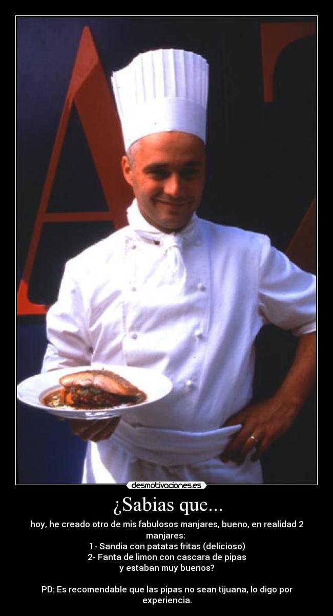 ¿Sabias que... - hoy, he creado otro de mis fabulosos manjares, bueno, en realidad 2 manjares: 
1- Sandia con patatas fritas (delicioso)
2- Fanta de limon con cascara de pipas
y estaban muy buenos?

PD: Es recomendable que las pipas no sean tijuana, lo digo por experiencia.