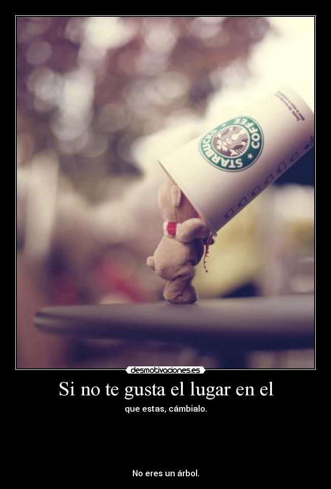 Si no te gusta el lugar en el - que estas, cámbialo.
No eres un árbol.