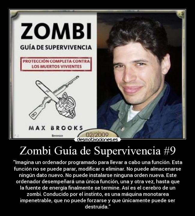 Zombi Guía de Supervivencia #9 - Imagina un ordenador programado para llevar a cabo una función. Esta
función no se puede parar, modificar o eliminar. No puede almacenarse
ningún dato nuevo. No puede instalarse ninguna orden nueva. Este
ordenador desempeñará una única función, una y otra vez, hasta que
la fuente de energía finalmente se termine. Así es el cerebro de un
zombi. Conducido por el instinto, es una máquina monotarea
impenetrable, que no puede forzarse y que únicamente puede ser
destruida.