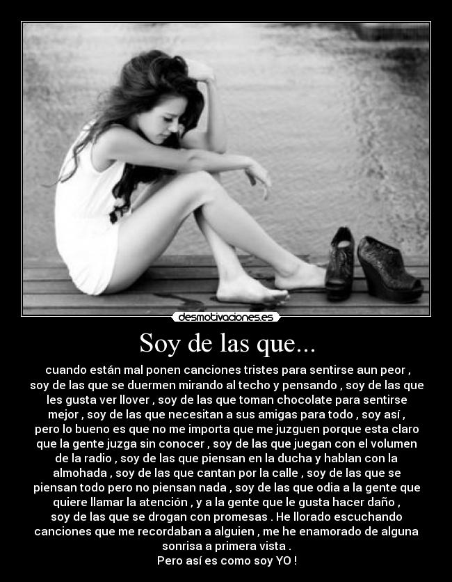 Soy de las que... - cuando están mal ponen canciones tristes para sentirse aun peor ,
soy de las que se duermen mirando al techo y pensando , soy de las que
les gusta ver llover , soy de las que toman chocolate para sentirse
mejor , soy de las que necesitan a sus amigas para todo , soy así ,
pero lo bueno es que no me importa que me juzguen porque esta claro
que la gente juzga sin conocer , soy de las que juegan con el volumen
de la radio , soy de las que piensan en la ducha y hablan con la
almohada , soy de las que cantan por la calle , soy de las que se
piensan todo pero no piensan nada , soy de las que odia a la gente que
quiere llamar la atención , y a la gente que le gusta hacer daño ,
soy de las que se drogan con promesas . He llorado escuchando
canciones que me recordaban a alguien , me he enamorado de alguna
sonrisa a primera vista .
Pero así es como soy YO !
