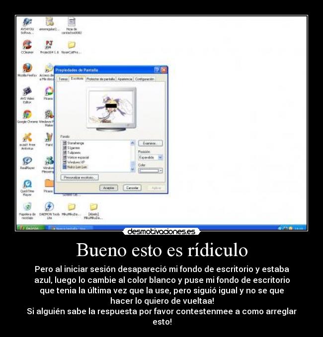 Bueno esto es rídiculo - Pero al iniciar sesión desapareció mi fondo de escritorio y estaba
azul, luego lo cambie al color blanco y puse mi fondo de escritorio
que tenia la última vez que la use, pero siguió igual y no se que
hacer lo quiero de vueltaa!
Si alguién sabe la respuesta por favor contestenmee a como arreglar
esto!