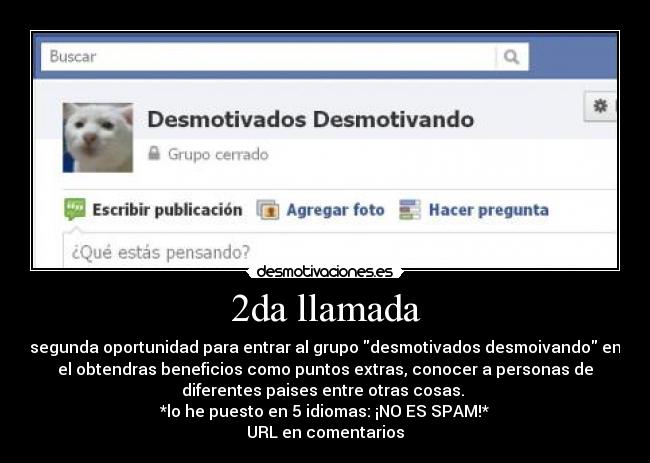 2da llamada - segunda oportunidad para entrar al grupo desmotivados desmoivando en
el obtendras beneficios como puntos extras, conocer a personas de
diferentes paises entre otras cosas. 
*lo he puesto en 5 idiomas: ¡NO ES SPAM!*
URL en comentarios