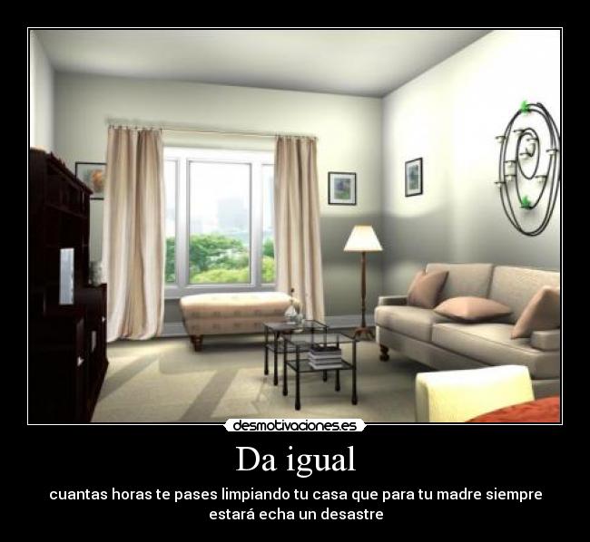 Da igual - cuantas horas te pases limpiando tu casa que para tu madre siempre
estará echa un desastre