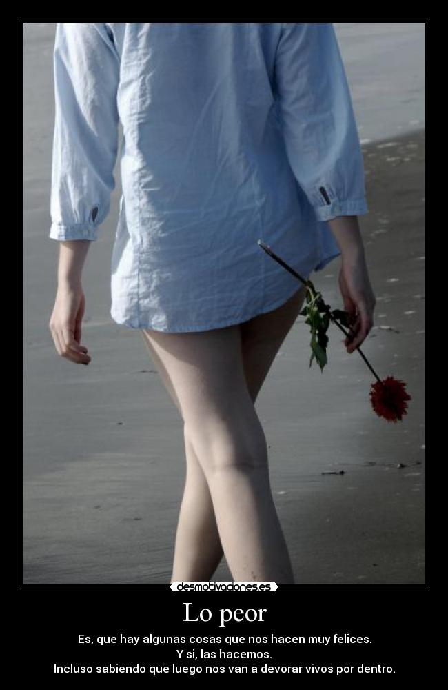 Lo peor - Es, que hay algunas cosas que nos hacen muy felices.
Y si, las hacemos.
Incluso sabiendo que luego nos van a devorar vivos por dentro.