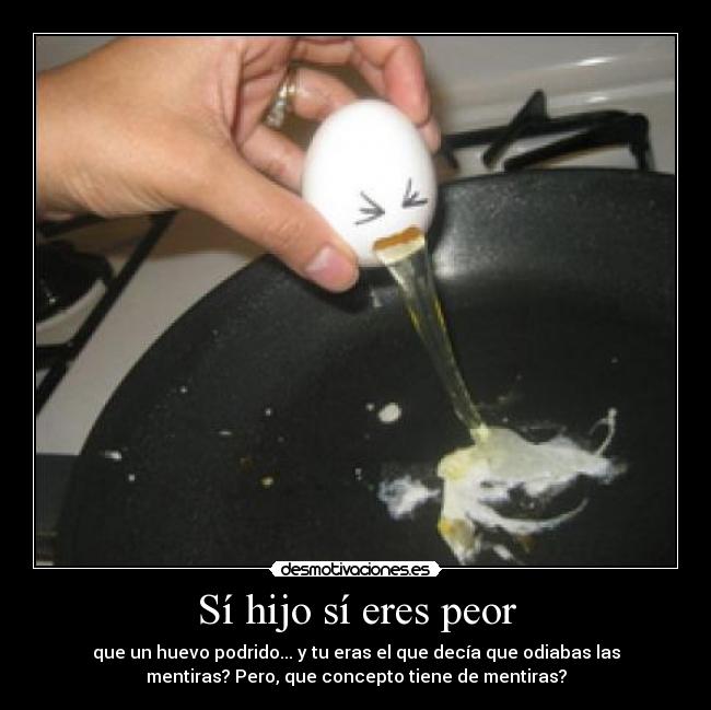Sí hijo sí eres peor - que un huevo podrido... y tu eras el que decía que odiabas las
mentiras? Pero, que concepto tiene de mentiras?