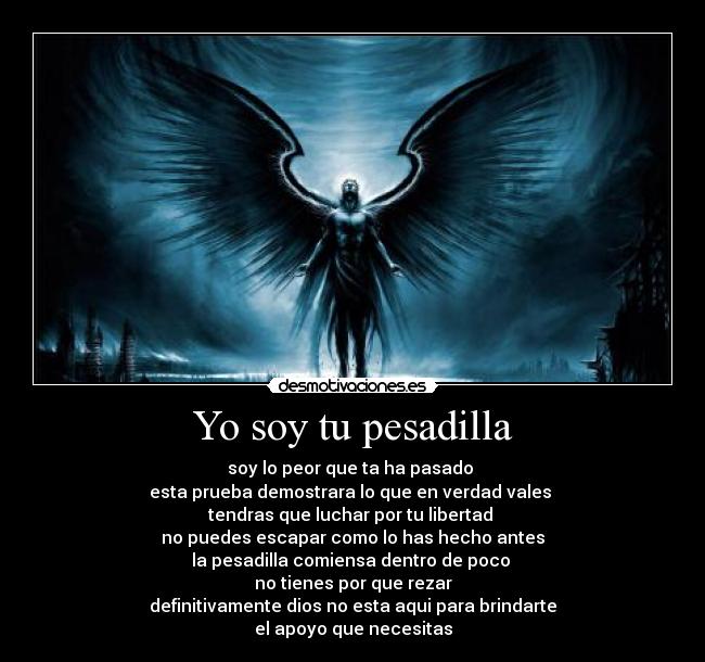 Yo soy tu pesadilla - soy lo peor que ta ha pasado 
esta prueba demostrara lo que en verdad vales 
tendras que luchar por tu libertad 
no puedes escapar como lo has hecho antes
la pesadilla comiensa dentro de poco 
no tienes por que rezar
definitivamente dios no esta aqui para brindarte
el apoyo que necesitas