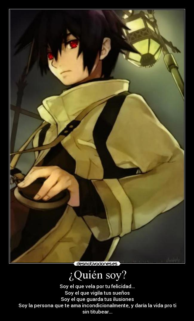 ¿Quién soy? - Soy el que vela por tu felicidad...
Soy el que vigila tus sueños
Soy el que guarda tus ilusiones
Soy la persona que te ama incondicionalmente, y daría la vida pro ti sin titubear...