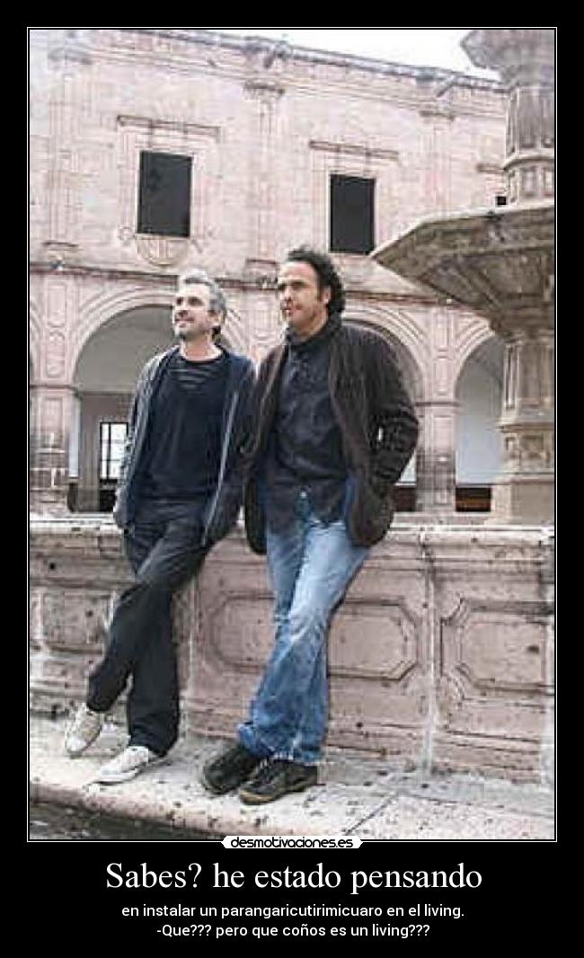 Sabes? he estado pensando - en instalar un parangaricutirimicuaro en el living.
-Que??? pero que coños es un living???