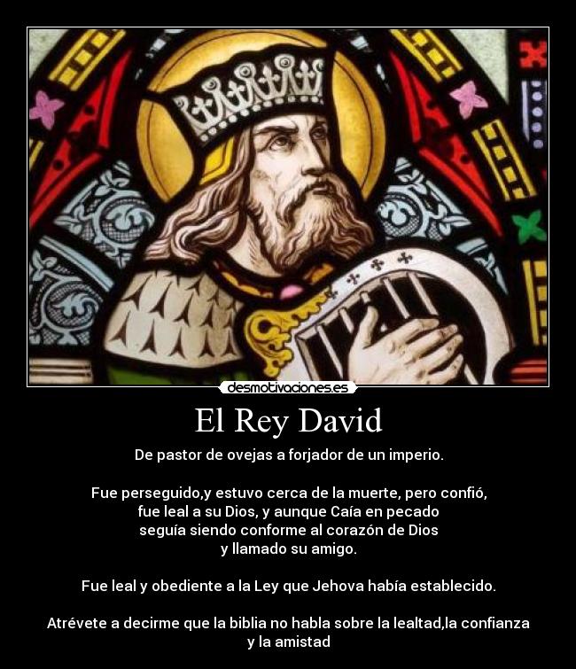 El Rey David - De pastor de ovejas a forjador de un imperio.
Fue perseguido,y estuvo cerca de la muerte, pero confió,
fue leal a su Dios, y aunque Caía en pecado
seguía siendo conforme al corazón de Dios
y llamado su amigo.
Fue leal y obediente a la Ley que Jehova había establecido.
Atrévete a decirme que la biblia no habla sobre la lealtad,la confianza
y la amistad
