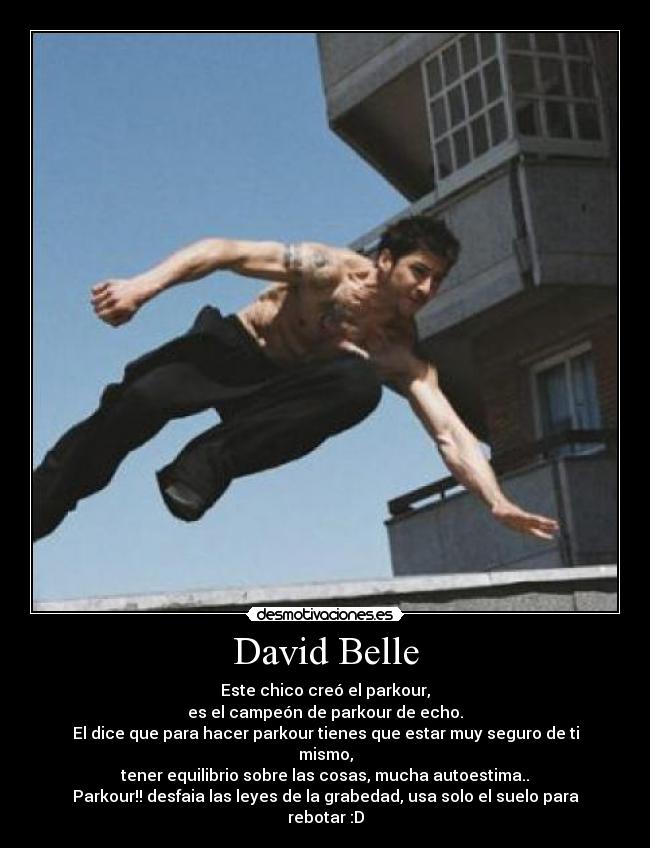 David Belle - Este chico creó el parkour,
es el campeón de parkour de echo.
El dice que para hacer parkour tienes que estar muy seguro de ti mismo,
tener equilibrio sobre las cosas, mucha autoestima..
Parkour!! desfaia las leyes de la grabedad, usa solo el suelo para rebotar :D