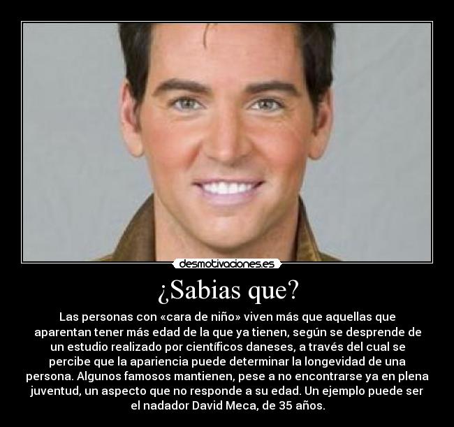 ¿Sabias que? - Las personas con «cara de niño» viven más que aquellas que
aparentan tener más edad de la que ya tienen, según se desprende de
un estudio realizado por científicos daneses, a través del cual se
percibe que la apariencia puede determinar la longevidad de una
persona. Algunos famosos mantienen, pese a no encontrarse ya en plena
juventud, un aspecto que no responde a su edad. Un ejemplo puede ser
el nadador David Meca, de 35 años.