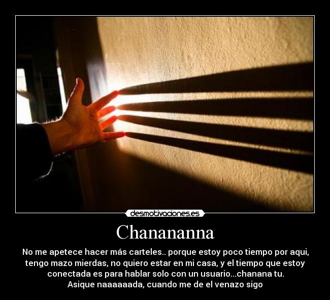 Chanananna - No me apetece hacer más carteles.. porque estoy poco tiempo por aqui,
tengo mazo mierdas, no quiero estar en mi casa, y el tiempo que estoy
conectada es para hablar solo con un usuario...chanana tu.
Asique naaaaaada, cuando me de el venazo sigo