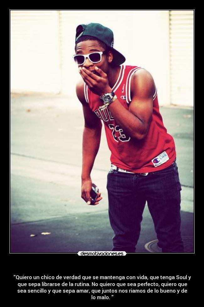 - Quiero un chico de verdad que se mantenga con vida, que tenga Soul y
que sepa librarse de la rutina. No quiero que sea perfecto, quiero que
sea sencillo y que sepa amar, que juntos nos riamos de lo bueno y de
lo malo.