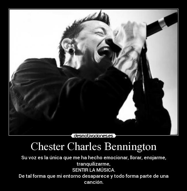 Chester Charles Bennington - Su voz es la única que me ha hecho emocionar, llorar, enojarme, tranquilizarme,
SENTIR LA MÚSICA.
De tal forma que mi entorno desaparece y todo forma parte de una canción.