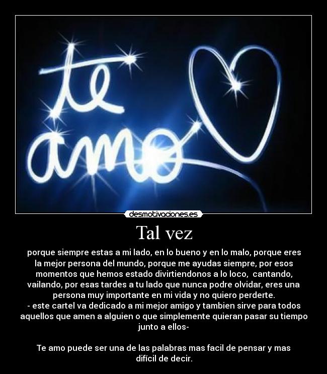 Tal vez - porque siempre estas a mi lado, en lo bueno y en lo malo, porque eres
la mejor persona del mundo, porque me ayudas siempre, por esos
momentos que hemos estado divirtiendonos a lo loco, cantando,
vailando, por esas tardes a tu lado que nunca podre olvidar, eres una
persona muy importante en mi vida y no quiero perderte.
- este cartel va dedicado a mi mejor amigo y tambien sirve para todos
aquellos que amen a alguien o que simplemente quieran pasar su tiempo
junto a ellos-
Te amo puede ser una de las palabras mas facil de pensar y mas
difícil de decir.
