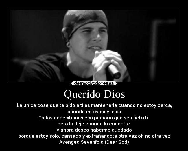 Querido Dios - La unica cosa que te pido a ti es mantenerla cuando no estoy cerca,
cuando estoy muy lejos
Todos necesitamos esa persona que sea fiel a ti
pero la deje cuando la encontre
y ahora deseo haberme quedado
porque estoy solo, cansado y extrañandote otra vez oh no otra vez
Avenged Sevenfold (Dear God)