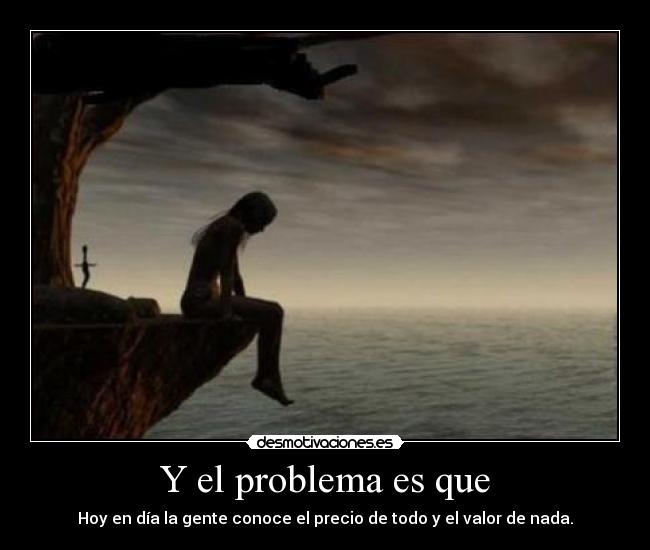 Y el problema es que - Hoy en día la gente conoce el precio de todo y el valor de nada.