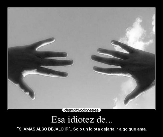Esa idiotez de... - SI AMAS ALGO DEJALO IR.. Solo un idiota dejaría ir algo que ama.