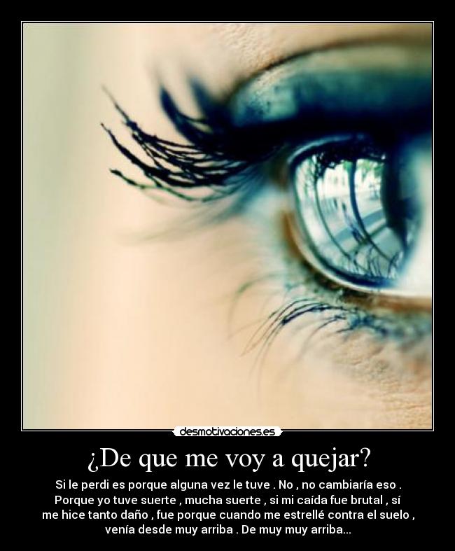 ¿De que me voy a quejar? - Si le perdi es porque alguna vez le tuve . No , no cambiaría eso .
Porque yo tuve suerte , mucha suerte , si mi caída fue brutal , sí
me hice tanto daño , fue porque cuando me estrellé contra el suelo ,
venía desde muy arriba . De muy muy arriba...