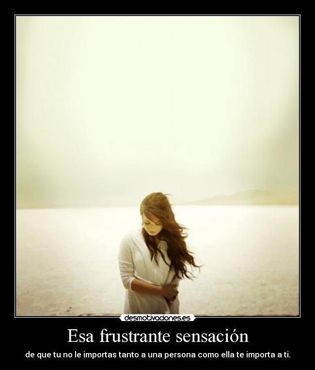Esa frustrante sensación - de que tu no le importas tanto a una persona como ella te importa a ti.
