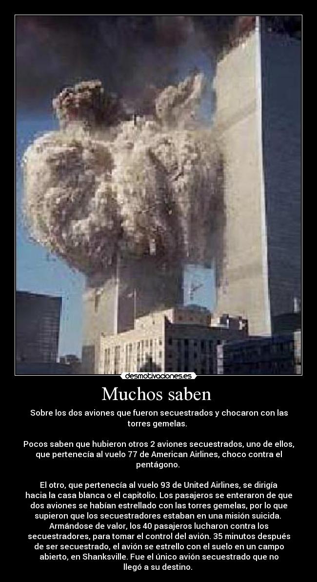 Muchos saben  - Sobre los dos aviones que fueron secuestrados y chocaron con las
torres gemelas. 

Pocos saben que hubieron otros 2 aviones secuestrados, uno de ellos,
que pertenecía al vuelo 77 de American Airlines, choco contra el
pentágono. 

El otro, que pertenecía al vuelo 93 de United Airlines, se dirigía
hacia la casa blanca o el capitolio. Los pasajeros se enteraron de que
dos aviones se habían estrellado con las torres gemelas, por lo que
supieron que los secuestradores estaban en una misión suicida. 
Armándose de valor, los 40 pasajeros lucharon contra los
secuestradores, para tomar el control del avión. 35 minutos después
de ser secuestrado, el avión se estrello con el suelo en un campo
abierto, en Shanksville. Fue el único avión secuestrado que no
llegó a su destino. 